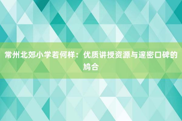 常州北郊小学若何样：优质讲授资源与邃密口碑的鸠合