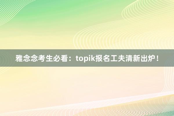 雅念念考生必看：topik报名工夫清新出炉！