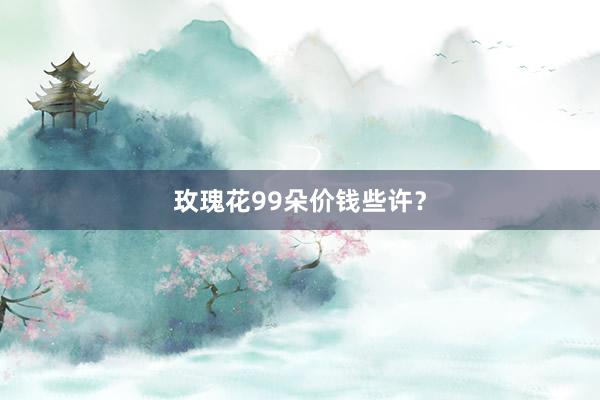玫瑰花99朵价钱些许？